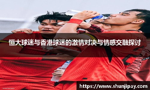 恒大球迷与香港球迷的激情对决与情感交融探讨